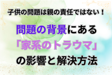 子供の問題は親の責任ではない！問題の背景にある「家系のトラウマ」の影響と解決方法